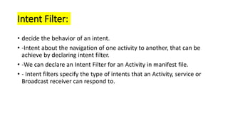 Intent Filter:
• decide the behavior of an intent.
• -Intent about the navigation of one activity to another, that can be
achieve by declaring intent filter.
• -We can declare an Intent Filter for an Activity in manifest file.
• - Intent filters specify the type of intents that an Activity, service or
Broadcast receiver can respond to.
 