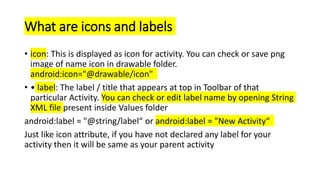 What are icons and labels
• icon: This is displayed as icon for activity. You can check or save png
image of name icon in drawable folder.
android:icon="@drawable/icon"
• • label: The label / title that appears at top in Toolbar of that
particular Activity. You can check or edit label name by opening String
XML file present inside Values folder
android:label = "@string/label“ or android:label = "New Activity“
Just like icon attribute, if you have not declared any label for your
activity then it will be same as your parent activity
 