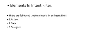 • Elements In Intent Filter:
• There are following three elements in an intent filter:
• 1.Action
• 2.Data
• 3.Category
 