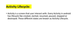 Activity Lifecycle:
• Activity is a screen that user interact with. Every Activity in android
has lifecycle like created, started, resumed, paused, stopped or
destroyed. These different states are known as Activity Lifecycle.
 