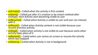 • onCreate() – Called when the activity is first created
• onStart() – Called just after it’s creation or by restart method after
onStop(). Here Activity start becoming visible to user
• onResume() – Called when Activity is visible to user and user can interact
with it .
• onPause() – Called when Activity content is not visible because user
resume previous activity.
• onStop() – Called when activity is not visible to user because some other
activity takes place of it
• onRestart() – Called when user comes on screen or resume the activity
which was stopped
• onDestroy – Called when Activity is not in background
 