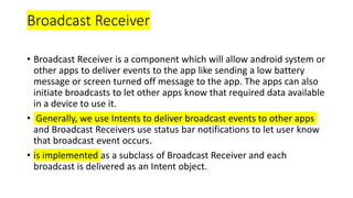 Broadcast Receiver
• Broadcast Receiver is a component which will allow android system or
other apps to deliver events to the app like sending a low battery
message or screen turned off message to the app. The apps can also
initiate broadcasts to let other apps know that required data available
in a device to use it.
• Generally, we use Intents to deliver broadcast events to other apps
and Broadcast Receivers use status bar notifications to let user know
that broadcast event occurs.
• is implemented as a subclass of Broadcast Receiver and each
broadcast is delivered as an Intent object.
 