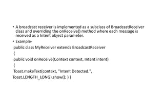 • A broadcast receiver is implemented as a subclass of BroadcastReceiver
class and overriding the onReceive() method where each message is
received as a Intent object parameter.
• Example-
public class MyReceiver extends BroadcastReceiver
{
public void onReceive(Context context, Intent intent)
{
Toast.makeText(context, "Intent Detected.",
Toast.LENGTH_LONG).show(); } }
 