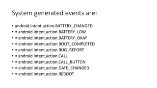 System generated events are:
• android.intent.action.BATTERY_CHANGED
• • android.intent.action.BATTERY_LOW
• • android.intent.action.BATTERY_OKAY
• • android.intent.action.BOOT_COMPLETED
• • android.intent.action.BUG_REPORT
• • android.intent.action.CALL
• • android.intent.action.CALL_BUTTON
• • android.intent.action.DATE_CHANGED
• • android.intent.action.REBOOT
 