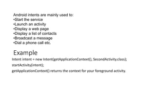 Example
Intent intent = new Intent(getApplicationContext(), SecondActivity.class);
startActivity(intent);
getApplicationContext() returns the context for your foreground activity.
Android intents are mainly used to:
•Start the service
•Launch an activity
•Display a web page
•Display a list of contacts
•Broadcast a message
•Dial a phone call etc.
 