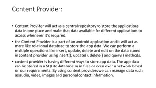 Content Provider:
• Content Provider will act as a central repository to store the applications
data in one place and make that data available for different applications to
access whenever it’s required.
• the Content Provider is a part of an android application and it will act as
more like relational database to store the app data. We can perform a
multiple operations like insert, update, delete and edit on the data stored
in content provider using insert(), update(), delete() and query() methods.
• content provider is having different ways to store app data. The app data
can be stored in a SQLite database or in files or even over a network based
on our requirements. By using content providers we can manage data such
as audio, video, images and personal contact information.
 