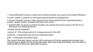 • ContentResolverTo access a data from content provider, we need to use Content Resolver
• Cursor Loader is used to run the query asynchronously in background
• Content Provider receive a data requests from client, performs the requested actions
(create, update, delete, retrieve) and return the result.
• Content URIs: To query a content provider, you specify the query string in the form of a
URI which has following format −
content://authority/path
content:// - The string content:// is always present in the URI
authority - It represents the name of content provider
path - It represents the table’s path.
The Content Resolver object use the URI’s authority to find the appropriate provider and
send the query objects to the correct provider. After that Content Provider uses the path of
content URI to choose the right table to access.
 