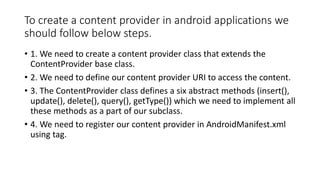 To create a content provider in android applications we
should follow below steps.
• 1. We need to create a content provider class that extends the
ContentProvider base class.
• 2. We need to define our content provider URI to access the content.
• 3. The ContentProvider class defines a six abstract methods (insert(),
update(), delete(), query(), getType()) which we need to implement all
these methods as a part of our subclass.
• 4. We need to register our content provider in AndroidManifest.xml
using tag.
 