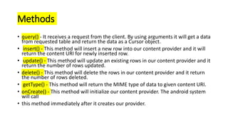 Methods
• query() - It receives a request from the client. By using arguments it will get a data
from requested table and return the data as a Cursor object.
• insert() - This method will insert a new row into our content provider and it will
return the content URI for newly inserted row.
• update() - This method will update an existing rows in our content provider and it
return the number of rows updated.
• delete() - This method will delete the rows in our content provider and it return
the number of rows deleted.
• getType() - This method will return the MIME type of data to given content URI.
• onCreate() - This method will initialize our content provider. The android system
will call
• this method immediately after it creates our provider.
 