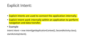 Explicit Intent:
• Explicit Intents are used to connect the application internally.
• Explicit Intent work internally within an application to perform
navigation and data transfer.
• Example
Intent intent = new Intent(getApplicationContext(), SecondActivity.class);
startActivity(intent);
 