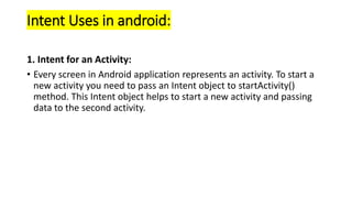 Intent Uses in android:
1. Intent for an Activity:
• Every screen in Android application represents an activity. To start a
new activity you need to pass an Intent object to startActivity()
method. This Intent object helps to start a new activity and passing
data to the second activity.
 