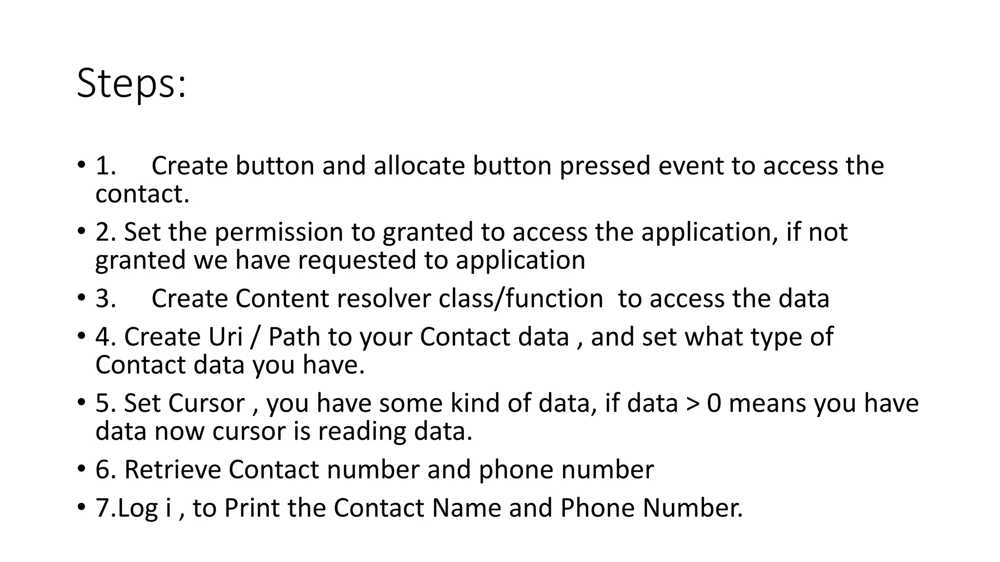 Steps:
• 1. Create button and allocate button pressed event to access the
contact.
• 2. Set the permission to granted to access the application, if not
granted we have requested to application
• 3. Create Content resolver class/function to access the data
• 4. Create Uri / Path to your Contact data , and set what type of
Contact data you have.
• 5. Set Cursor , you have some kind of data, if data > 0 means you have
data now cursor is reading data.
• 6. Retrieve Contact number and phone number
• 7.Log i , to Print the Contact Name and Phone Number.
 