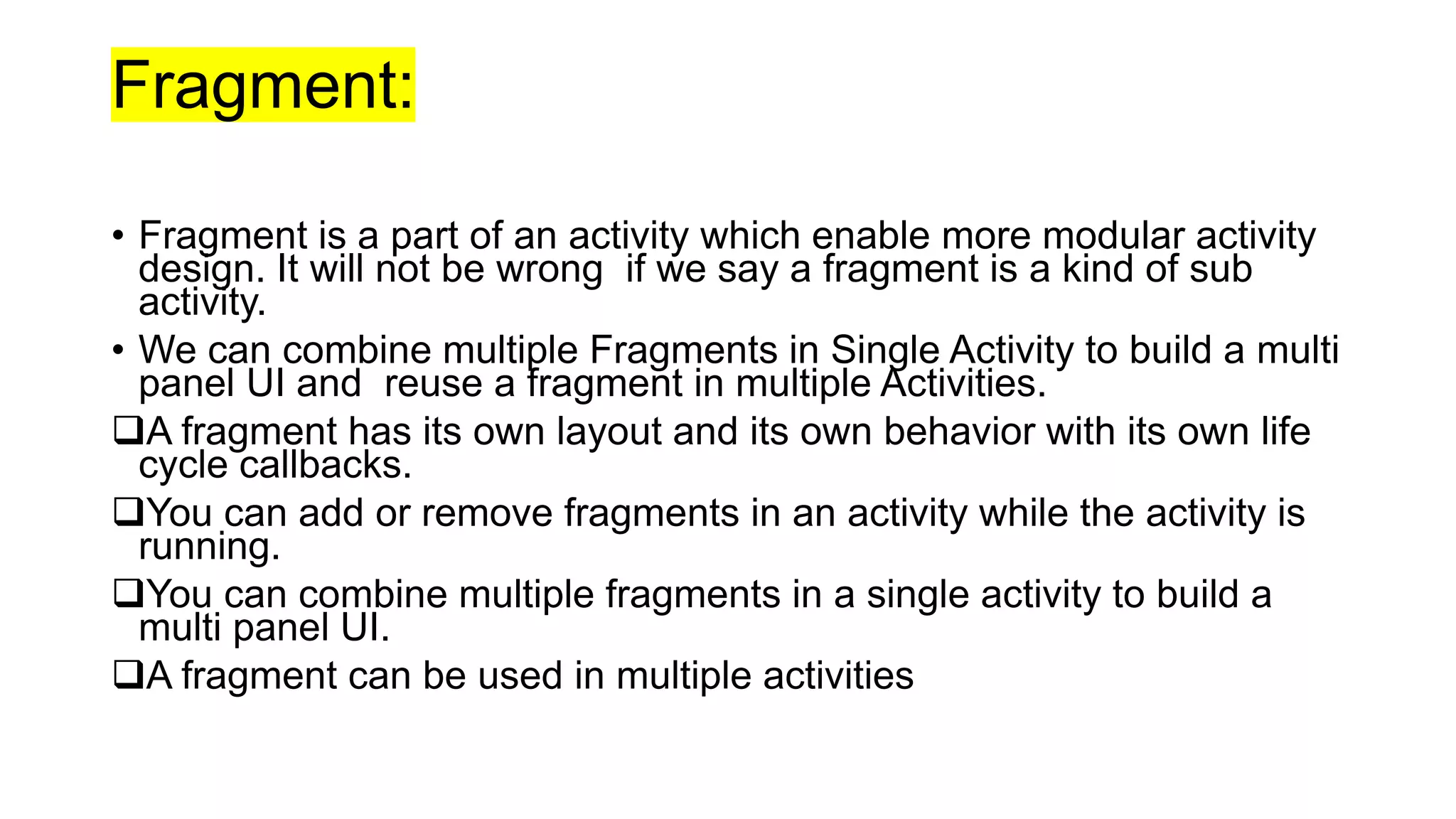 Fragment:
• Fragment is a part of an activity which enable more modular activity
design. It will not be wrong if we say a fragment is a kind of sub
activity.
• We can combine multiple Fragments in Single Activity to build a multi
panel UI and reuse a fragment in multiple Activities.
A fragment has its own layout and its own behavior with its own life
cycle callbacks.
You can add or remove fragments in an activity while the activity is
running.
You can combine multiple fragments in a single activity to build a
multi panel UI.
A fragment can be used in multiple activities
 