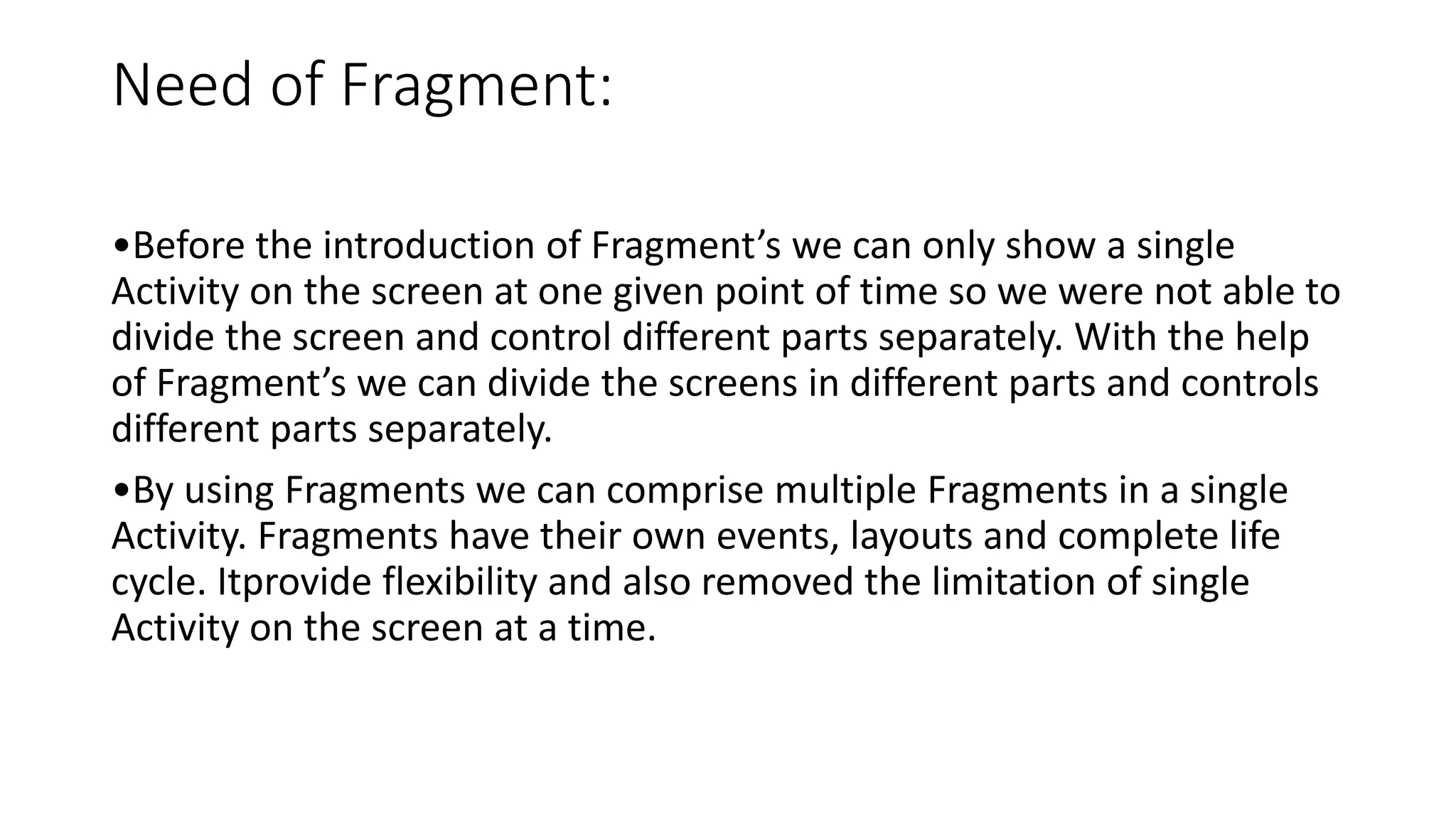 Need of Fragment:
•Before the introduction of Fragment’s we can only show a single
Activity on the screen at one given point of time so we were not able to
divide the screen and control different parts separately. With the help
of Fragment’s we can divide the screens in different parts and controls
different parts separately.
•By using Fragments we can comprise multiple Fragments in a single
Activity. Fragments have their own events, layouts and complete life
cycle. Itprovide flexibility and also removed the limitation of single
Activity on the screen at a time.
 