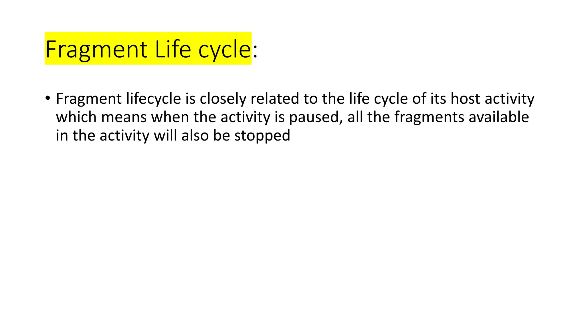 Fragment Life cycle:
• Fragment lifecycle is closely related to the life cycle of its host activity
which means when the activity is paused, all the fragments available
in the activity will also be stopped
 