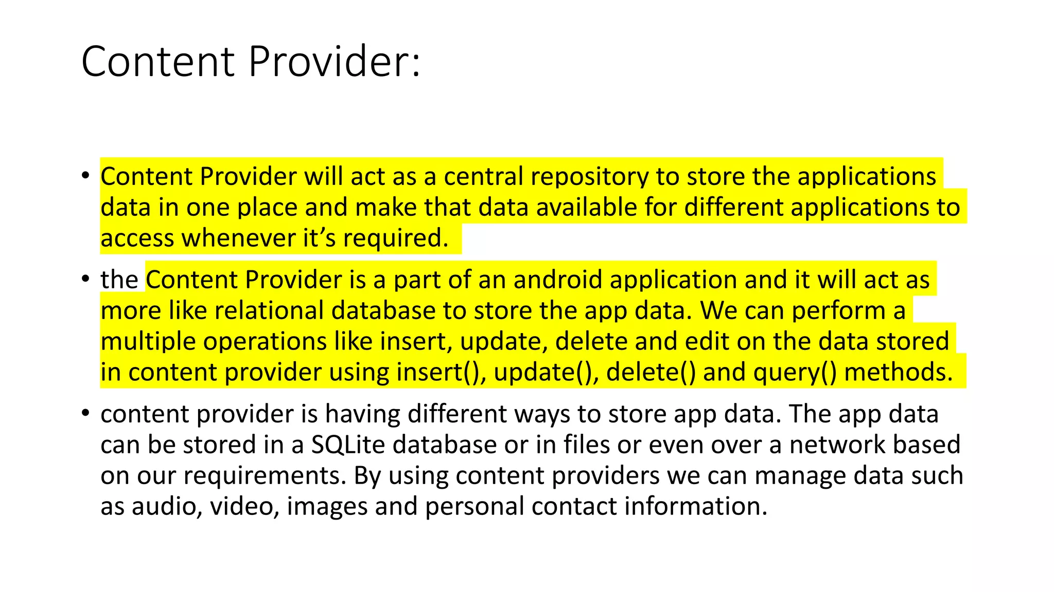 Content Provider:
• Content Provider will act as a central repository to store the applications
data in one place and make that data available for different applications to
access whenever it’s required.
• the Content Provider is a part of an android application and it will act as
more like relational database to store the app data. We can perform a
multiple operations like insert, update, delete and edit on the data stored
in content provider using insert(), update(), delete() and query() methods.
• content provider is having different ways to store app data. The app data
can be stored in a SQLite database or in files or even over a network based
on our requirements. By using content providers we can manage data such
as audio, video, images and personal contact information.
 