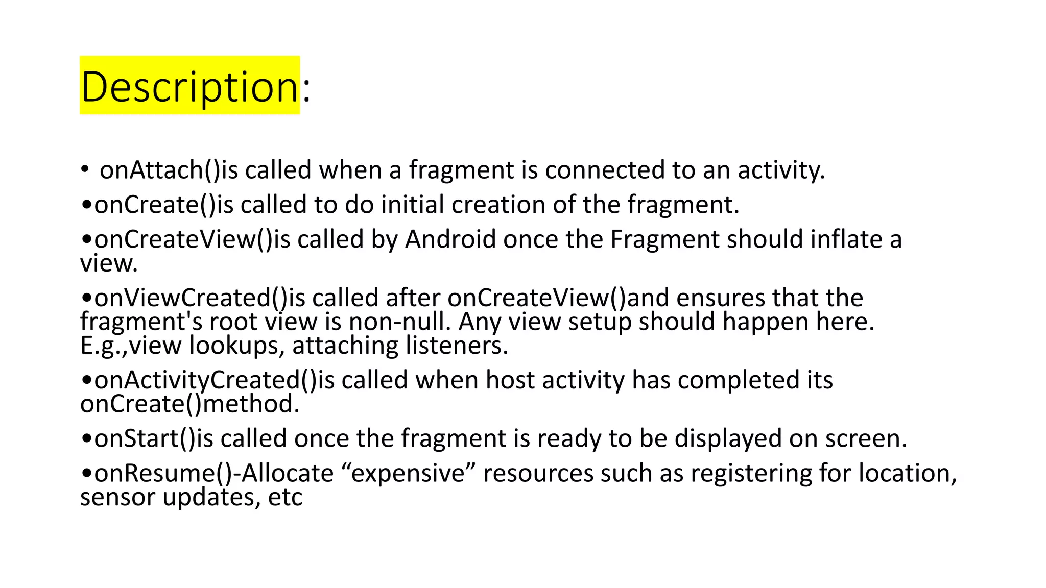 Description:
• onAttach()is called when a fragment is connected to an activity.
•onCreate()is called to do initial creation of the fragment.
•onCreateView()is called by Android once the Fragment should inflate a
view.
•onViewCreated()is called after onCreateView()and ensures that the
fragment's root view is non-null. Any view setup should happen here.
E.g.,view lookups, attaching listeners.
•onActivityCreated()is called when host activity has completed its
onCreate()method.
•onStart()is called once the fragment is ready to be displayed on screen.
•onResume()-Allocate “expensive” resources such as registering for location,
sensor updates, etc
 