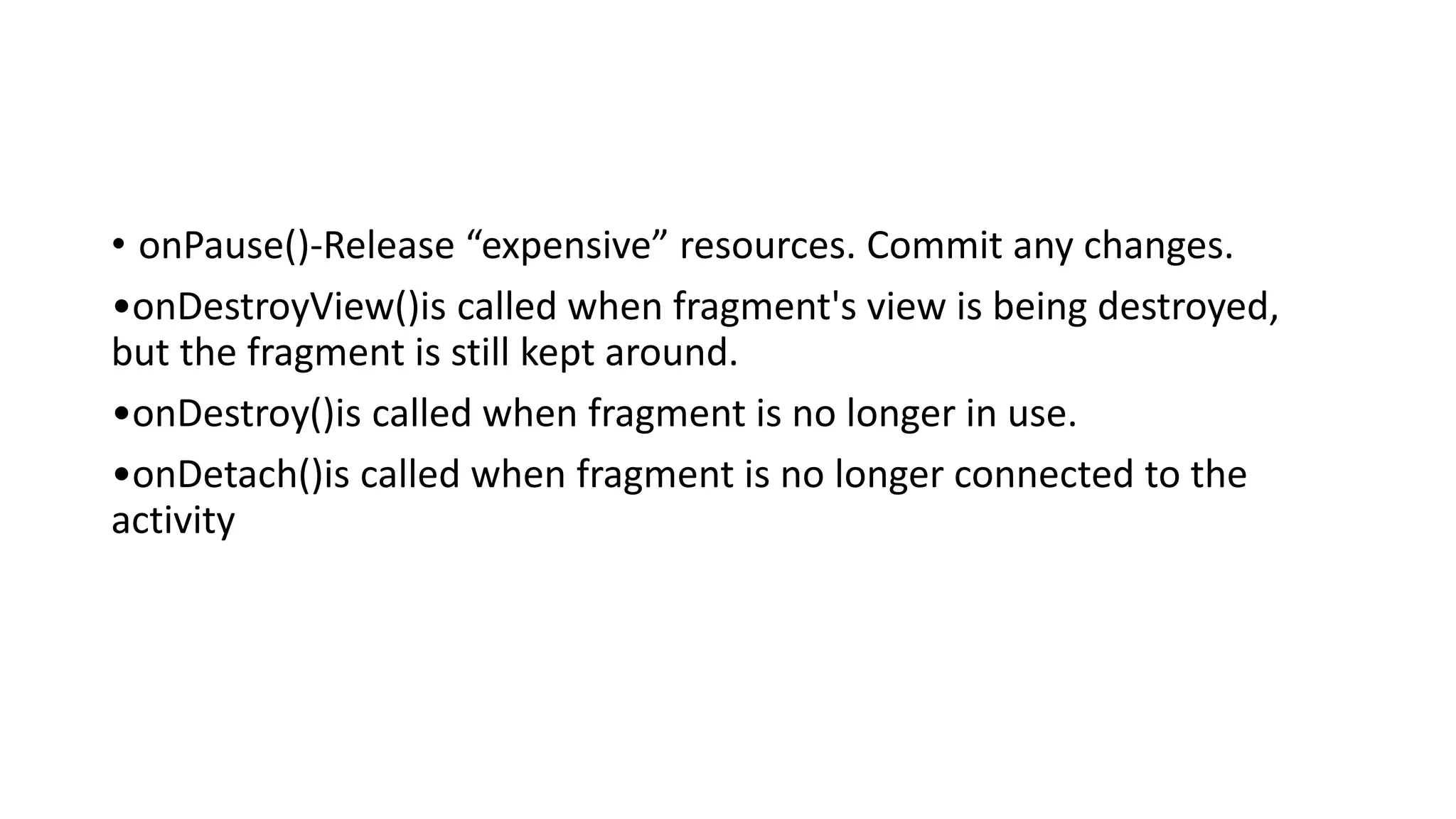 • onPause()-Release “expensive” resources. Commit any changes.
•onDestroyView()is called when fragment's view is being destroyed,
but the fragment is still kept around.
•onDestroy()is called when fragment is no longer in use.
•onDetach()is called when fragment is no longer connected to the
activity
 