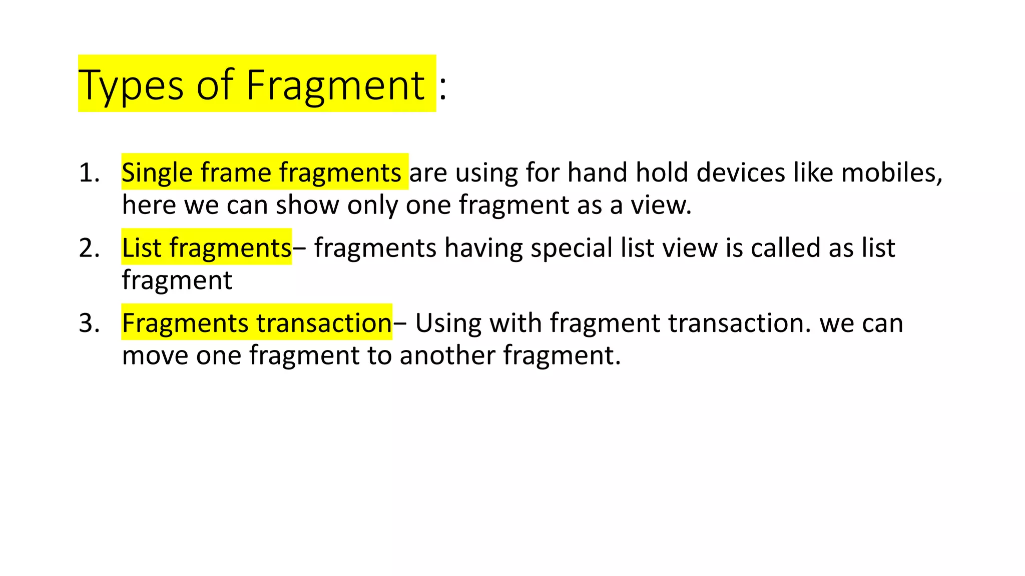 Types of Fragment :
1. Single frame fragments are using for hand hold devices like mobiles,
here we can show only one fragment as a view.
2. List fragments− fragments having special list view is called as list
fragment
3. Fragments transaction− Using with fragment transaction. we can
move one fragment to another fragment.
 
