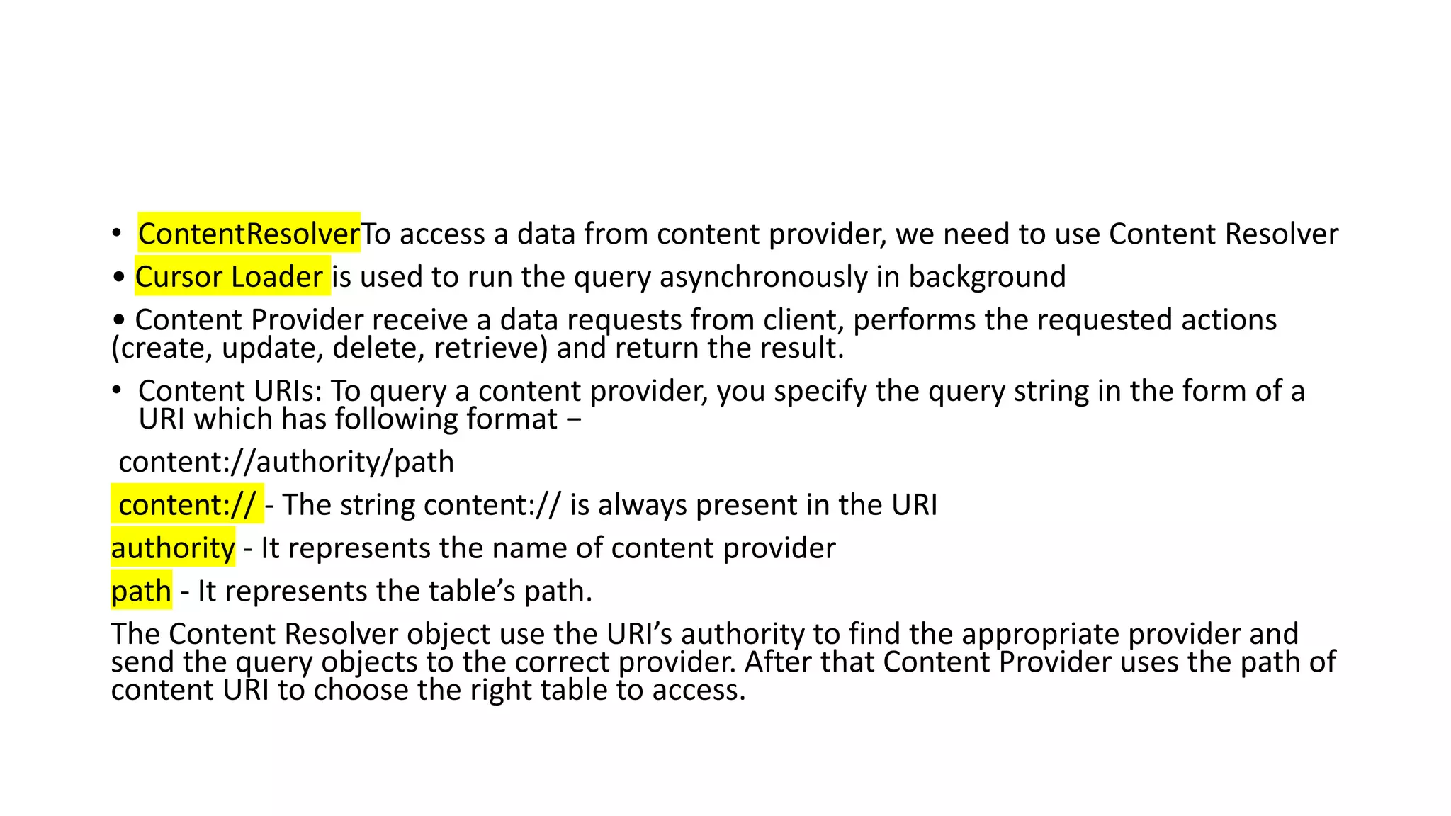 • ContentResolverTo access a data from content provider, we need to use Content Resolver
• Cursor Loader is used to run the query asynchronously in background
• Content Provider receive a data requests from client, performs the requested actions
(create, update, delete, retrieve) and return the result.
• Content URIs: To query a content provider, you specify the query string in the form of a
URI which has following format −
content://authority/path
content:// - The string content:// is always present in the URI
authority - It represents the name of content provider
path - It represents the table’s path.
The Content Resolver object use the URI’s authority to find the appropriate provider and
send the query objects to the correct provider. After that Content Provider uses the path of
content URI to choose the right table to access.
 