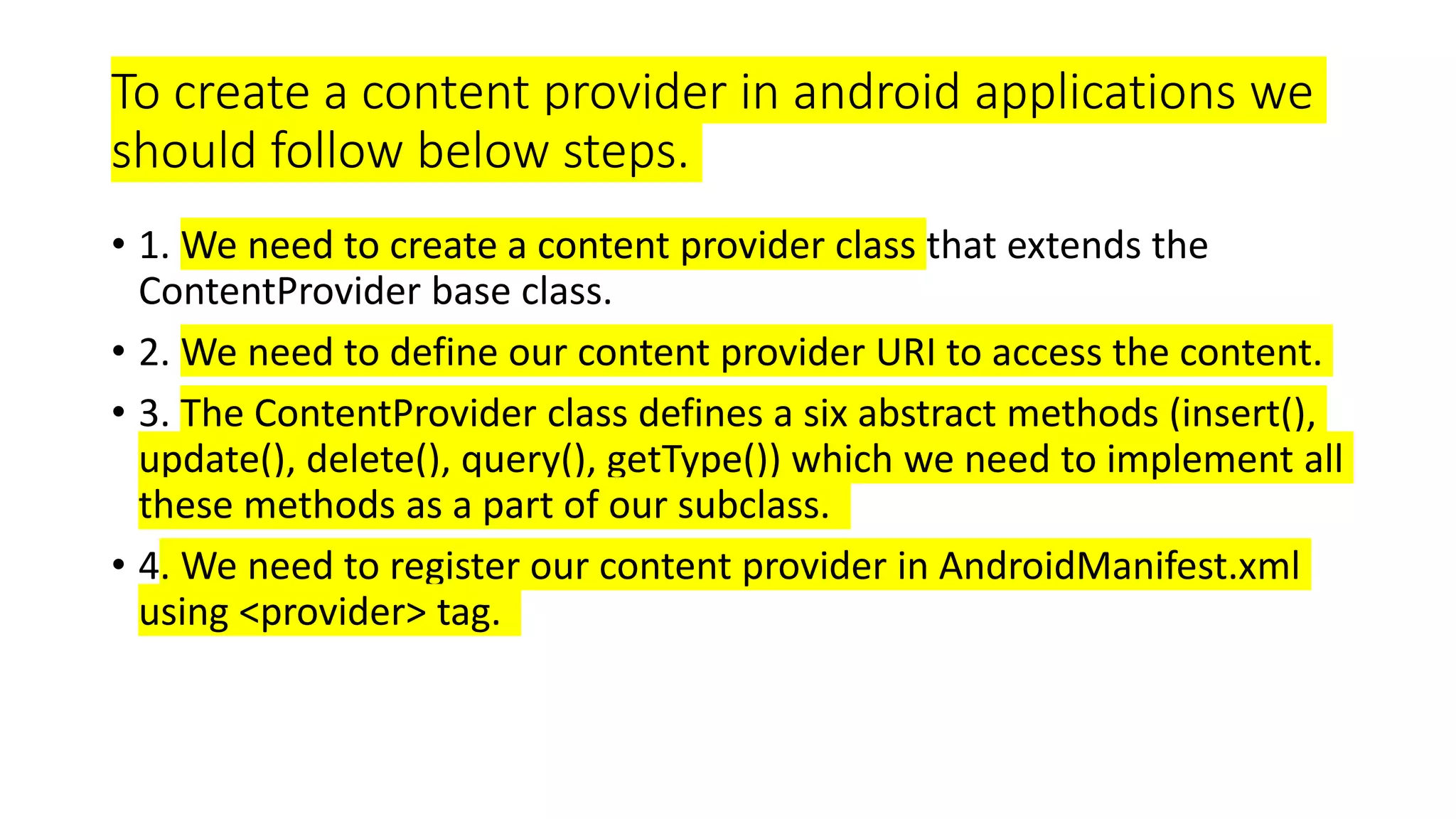 To create a content provider in android applications we
should follow below steps.
• 1. We need to create a content provider class that extends the
ContentProvider base class.
• 2. We need to define our content provider URI to access the content.
• 3. The ContentProvider class defines a six abstract methods (insert(),
update(), delete(), query(), getType()) which we need to implement all
these methods as a part of our subclass.
• 4. We need to register our content provider in AndroidManifest.xml
using <provider> tag.
 