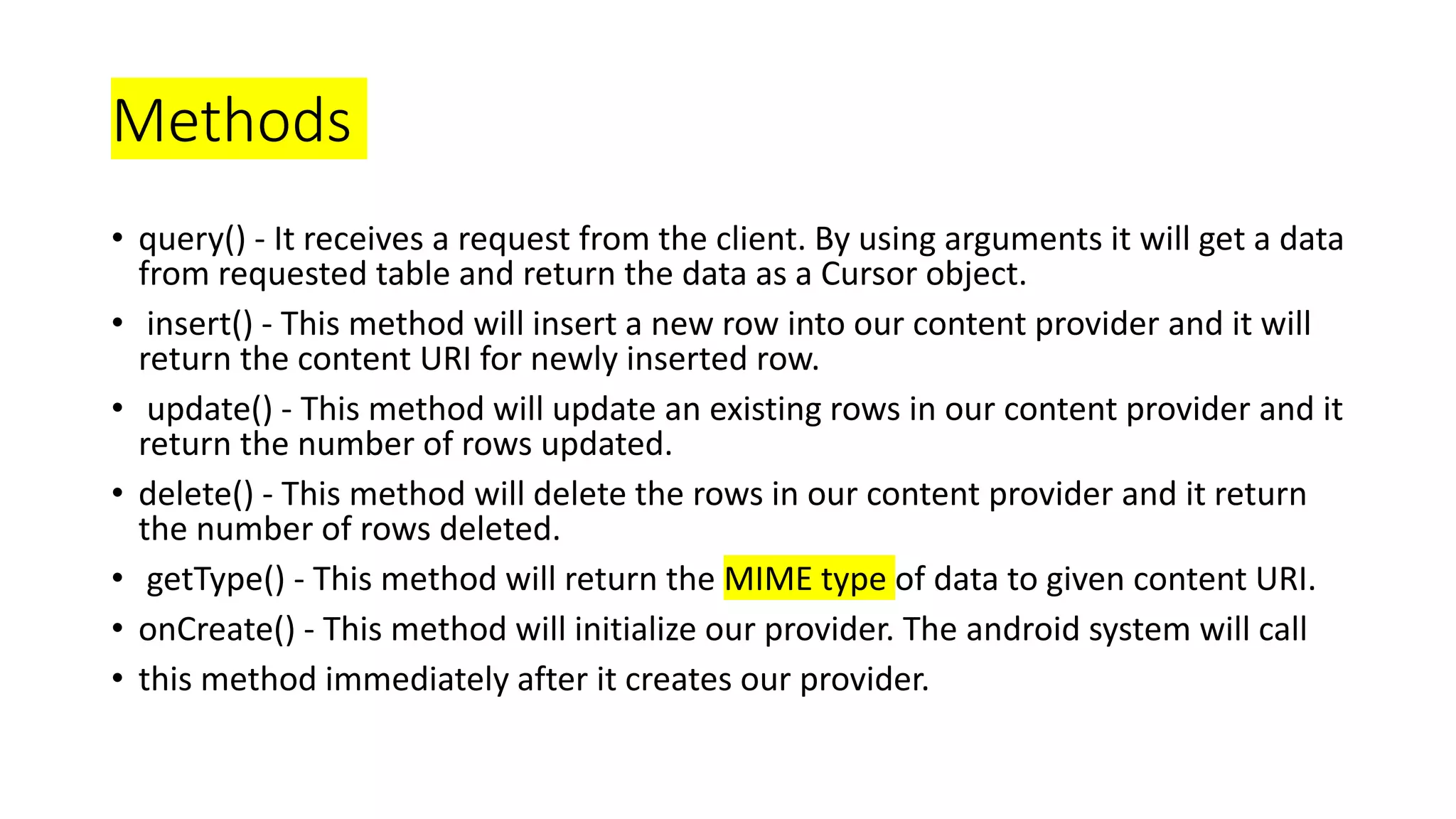 Methods
• query() - It receives a request from the client. By using arguments it will get a data
from requested table and return the data as a Cursor object.
• insert() - This method will insert a new row into our content provider and it will
return the content URI for newly inserted row.
• update() - This method will update an existing rows in our content provider and it
return the number of rows updated.
• delete() - This method will delete the rows in our content provider and it return
the number of rows deleted.
• getType() - This method will return the MIME type of data to given content URI.
• onCreate() - This method will initialize our provider. The android system will call
• this method immediately after it creates our provider.
 