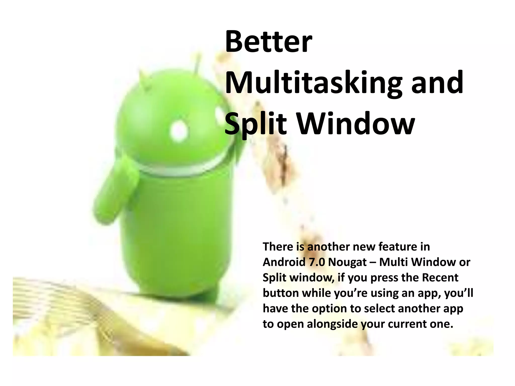 Better
Multitasking and
Split Window
There is another new feature in
Android 7.0 Nougat – Multi Window or
Split window, if you press the Recent
button while you’re using an app, you’ll
have the option to select another app
to open alongside your current one.
 