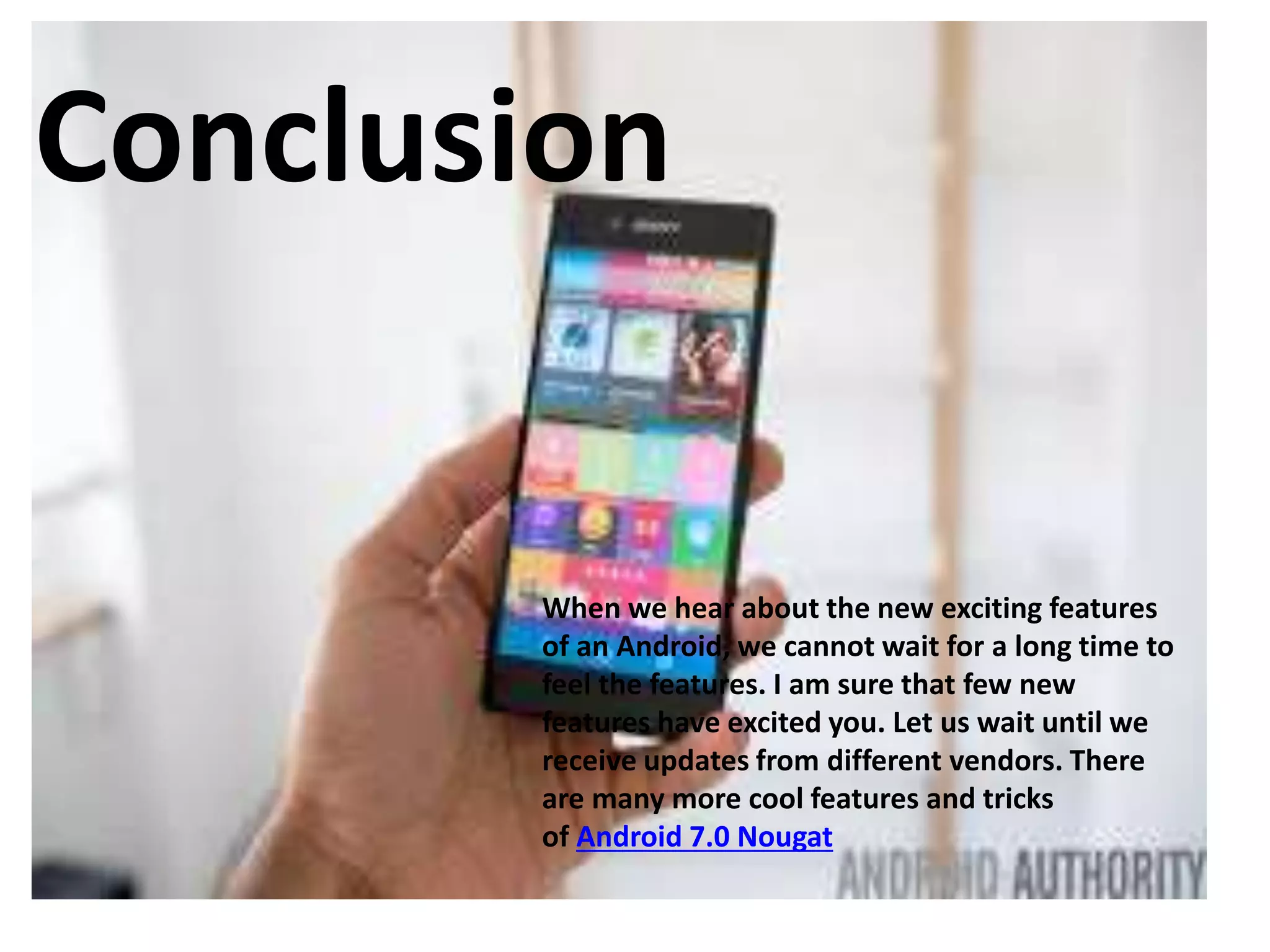 Conclusion
When we hear about the new exciting features
of an Android, we cannot wait for a long time to
feel the features. I am sure that few new
features have excited you. Let us wait until we
receive updates from different vendors. There
are many more cool features and tricks
of Android 7.0 Nougat
 