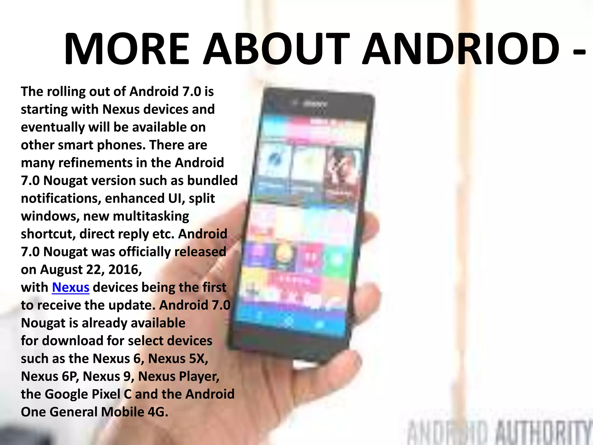 MORE ABOUT ANDRIOD -
The rolling out of Android 7.0 is
starting with Nexus devices and
eventually will be available on
other smart phones. There are
many refinements in the Android
7.0 Nougat version such as bundled
notifications, enhanced UI, split
windows, new multitasking
shortcut, direct reply etc. Android
7.0 Nougat was officially released
on August 22, 2016,
with Nexus devices being the first
to receive the update. Android 7.0
Nougat is already available
for download for select devices
such as the Nexus 6, Nexus 5X,
Nexus 6P, Nexus 9, Nexus Player,
the Google Pixel C and the Android
One General Mobile 4G.
 