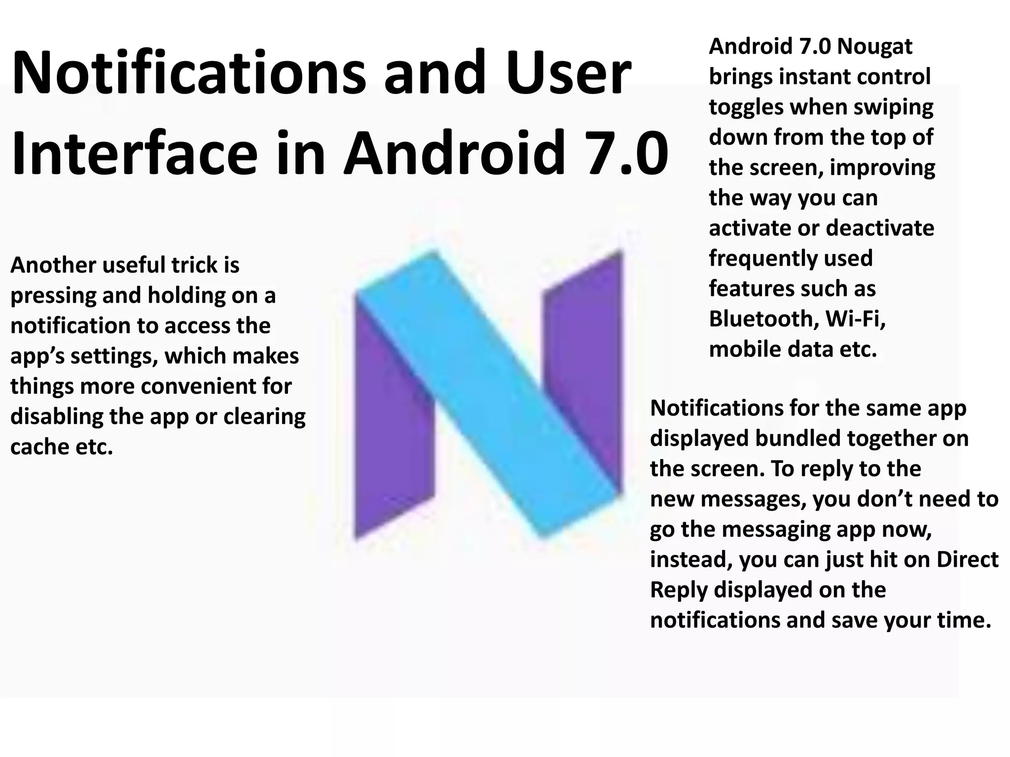 Notifications and User
Interface in Android 7.0
Notifications for the same app
displayed bundled together on
the screen. To reply to the
new messages, you don’t need to
go the messaging app now,
instead, you can just hit on Direct
Reply displayed on the
notifications and save your time.
Another useful trick is
pressing and holding on a
notification to access the
app’s settings, which makes
things more convenient for
disabling the app or clearing
cache etc.
Android 7.0 Nougat
brings instant control
toggles when swiping
down from the top of
the screen, improving
the way you can
activate or deactivate
frequently used
features such as
Bluetooth, Wi-Fi,
mobile data etc.
 