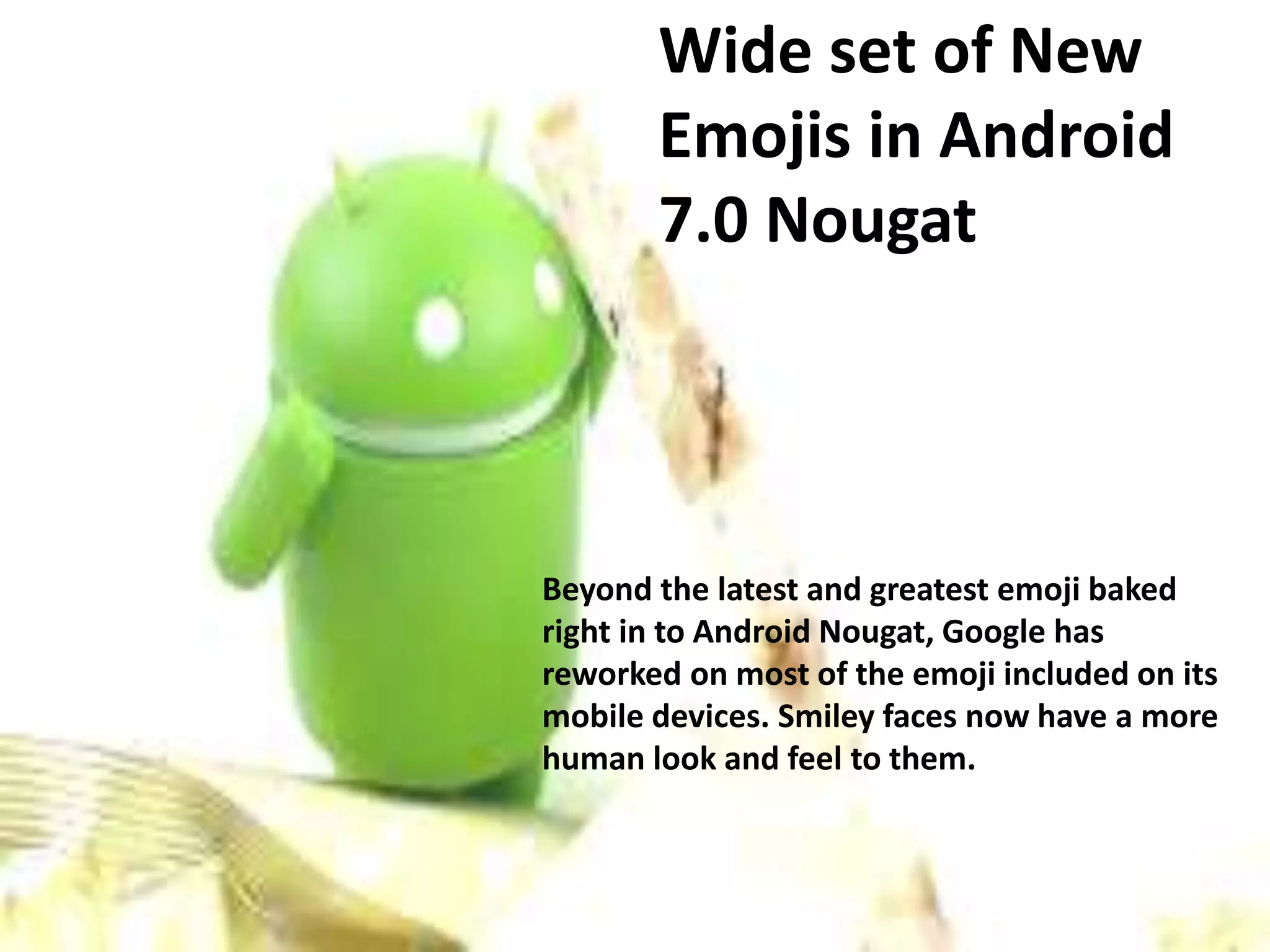 Wide set of New
Emojis in Android
7.0 Nougat
Beyond the latest and greatest emoji baked
right in to Android Nougat, Google has
reworked on most of the emoji included on its
mobile devices. Smiley faces now have a more
human look and feel to them.
 