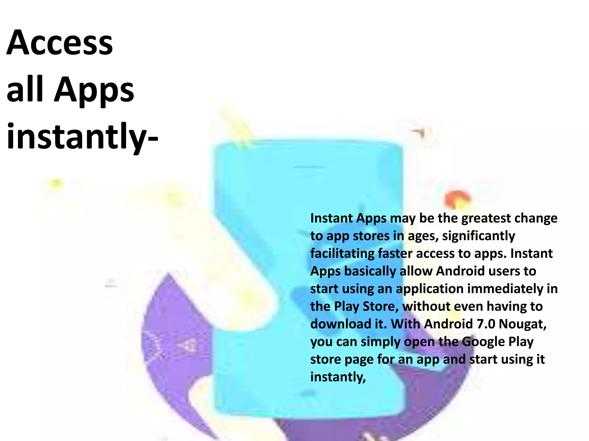 Access
all Apps
instantly-
Instant Apps may be the greatest change
to app stores in ages, significantly
facilitating faster access to apps. Instant
Apps basically allow Android users to
start using an application immediately in
the Play Store, without even having to
download it. With Android 7.0 Nougat,
you can simply open the Google Play
store page for an app and start using it
instantly,
 