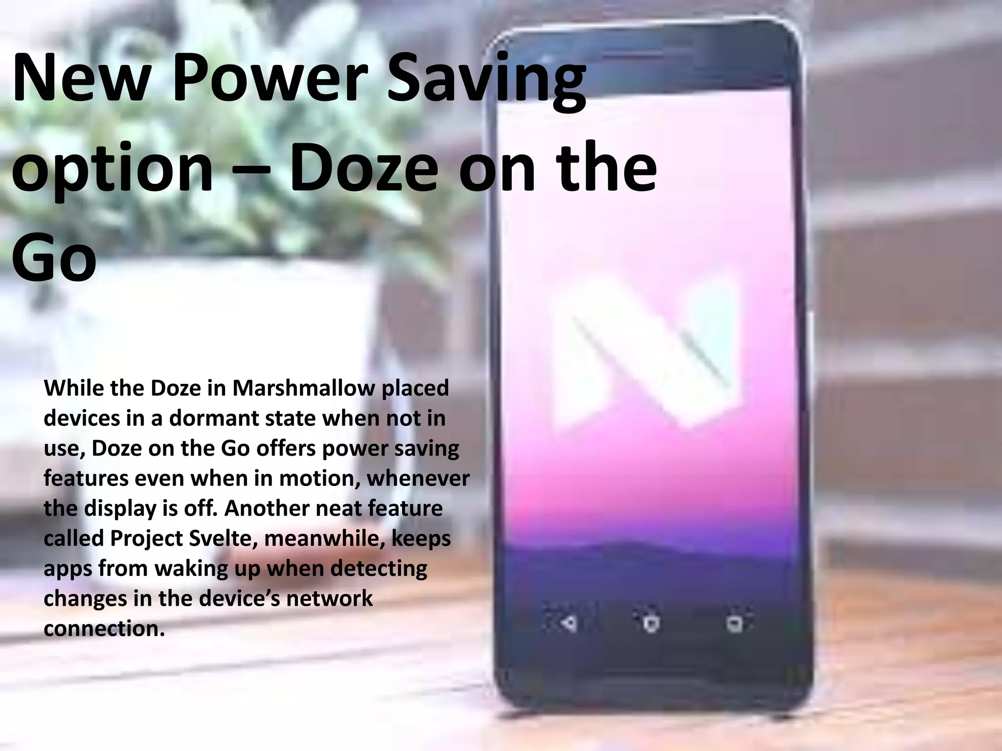 New Power Saving
option – Doze on the
Go
While the Doze in Marshmallow placed
devices in a dormant state when not in
use, Doze on the Go offers power saving
features even when in motion, whenever
the display is off. Another neat feature
called Project Svelte, meanwhile, keeps
apps from waking up when detecting
changes in the device’s network
connection.
 