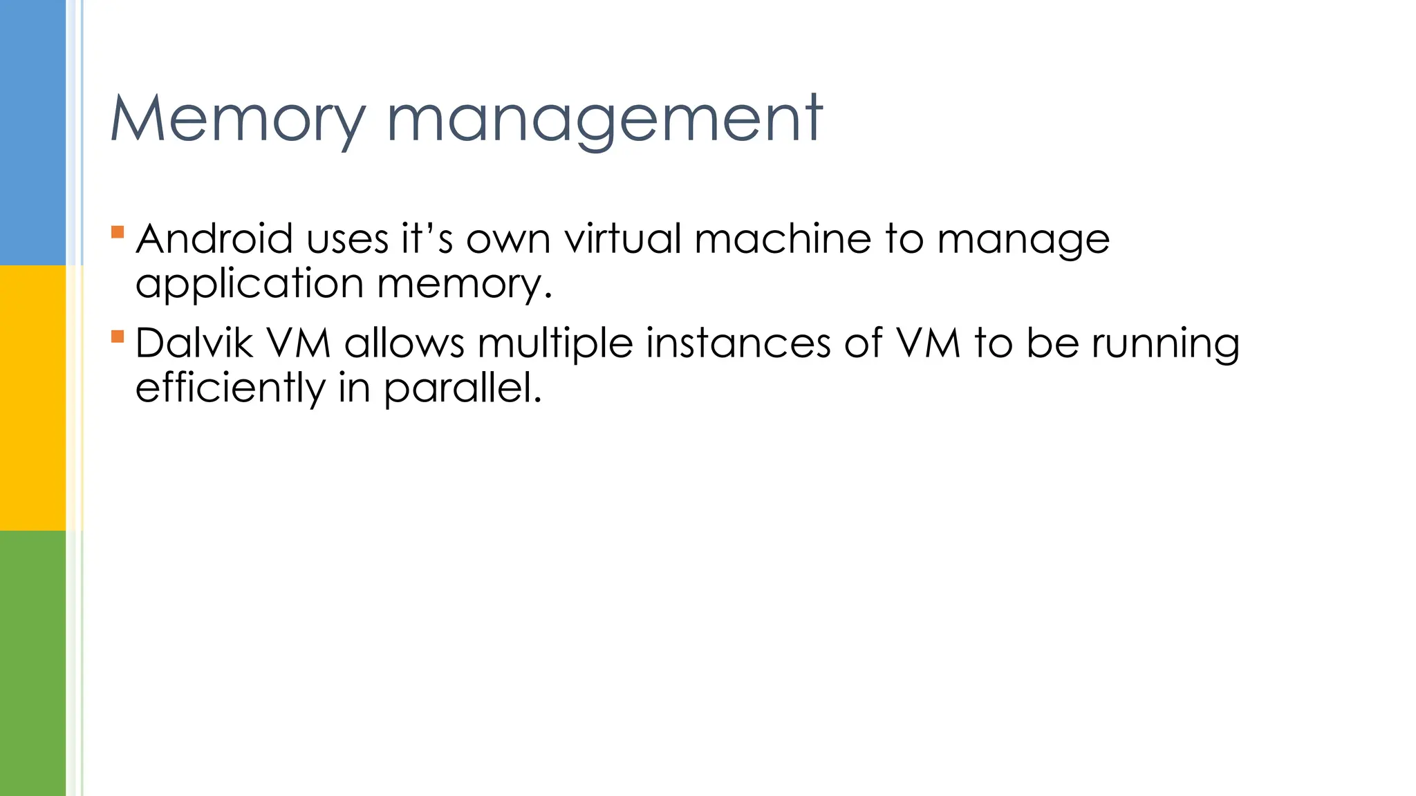  Android uses it’s own virtual machine to manage
application memory.
 Dalvik VM allows multiple instances of VM to be running
efficiently in parallel.
Memory management
 