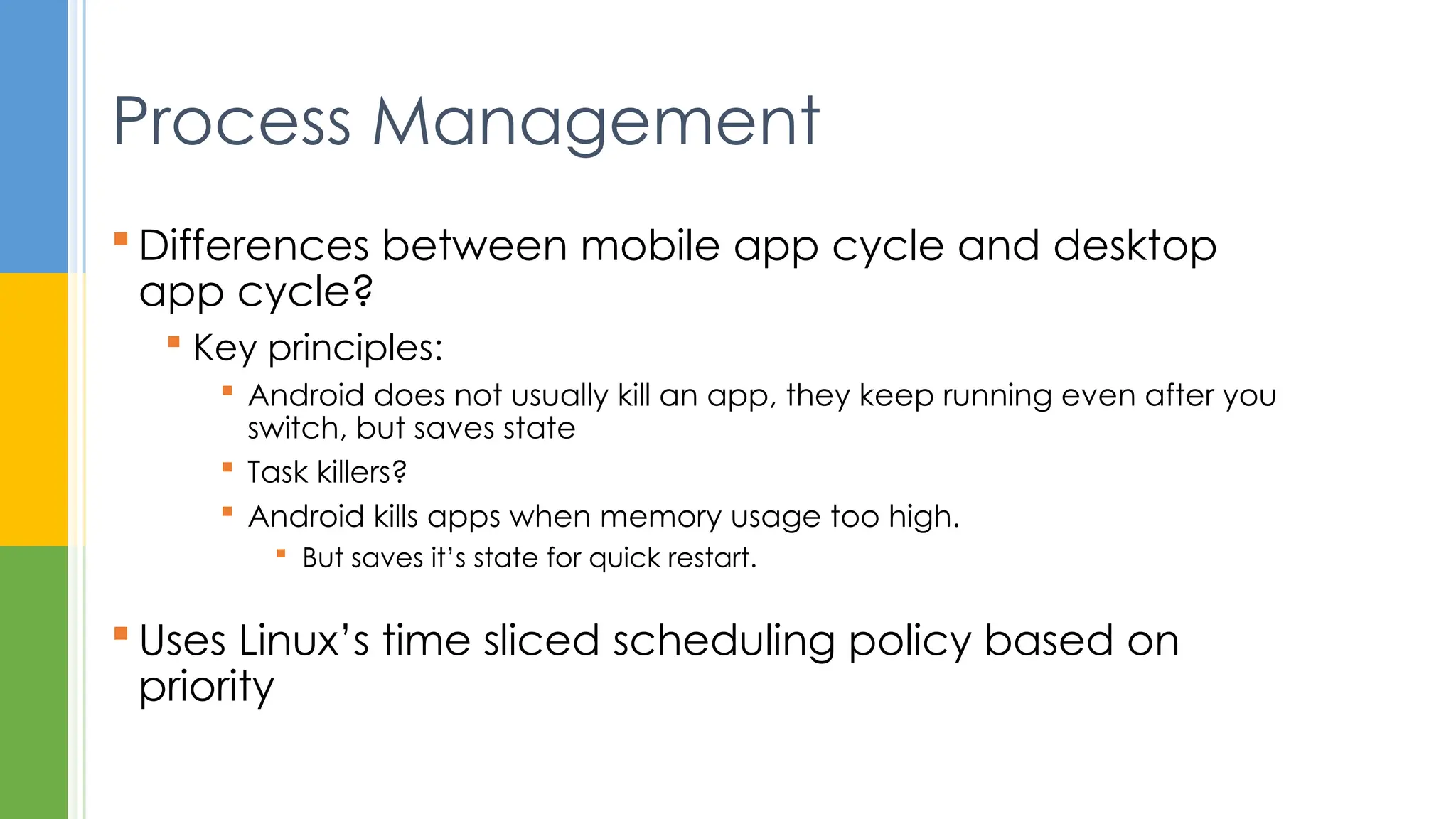  Differences between mobile app cycle and desktop
app cycle?
 Key principles:
 Android does not usually kill an app, they keep running even after you
switch, but saves state
 Task killers?
 Android kills apps when memory usage too high.
 But saves it’s state for quick restart.
 Uses Linux’s time sliced scheduling policy based on
priority
Process Management
 