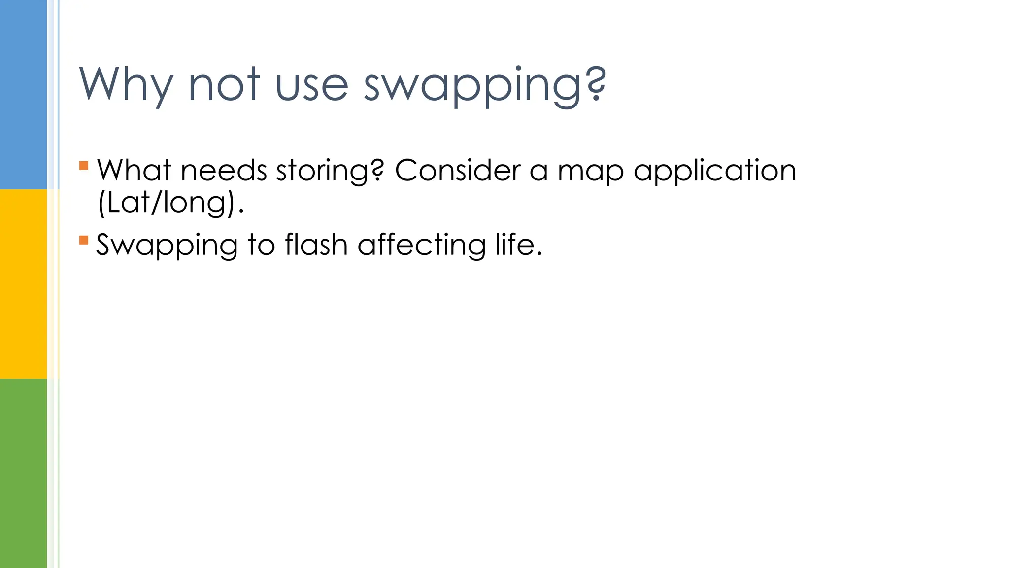  What needs storing? Consider a map application
(Lat/long).
 Swapping to flash affecting life.
Why not use swapping?
 