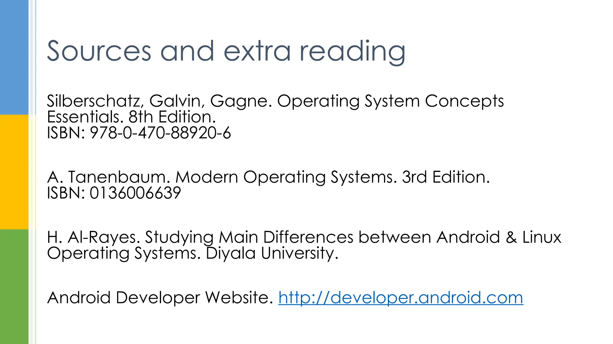 Silberschatz, Galvin, Gagne. Operating System Concepts
Essentials. 8th Edition.
ISBN: 978-0-470-88920-6
A. Tanenbaum. Modern Operating Systems. 3rd Edition.
ISBN: 0136006639
H. Al-Rayes. Studying Main Differences between Android & Linux
Operating Systems. Diyala University.
Android Developer Website. http://developer.android.com
Sources and extra reading
 