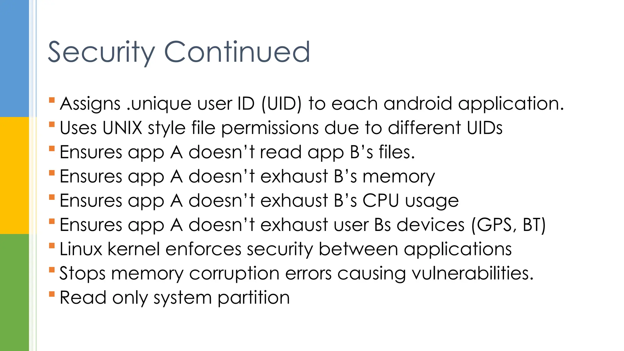  Assigns .unique user ID (UID) to each android application.
 Uses UNIX style file permissions due to different UIDs
 Ensures app A doesn’t read app B’s files.
 Ensures app A doesn’t exhaust B’s memory
 Ensures app A doesn’t exhaust B’s CPU usage
 Ensures app A doesn’t exhaust user Bs devices (GPS, BT)
 Linux kernel enforces security between applications
 Stops memory corruption errors causing vulnerabilities.
 Read only system partition
Security Continued
 