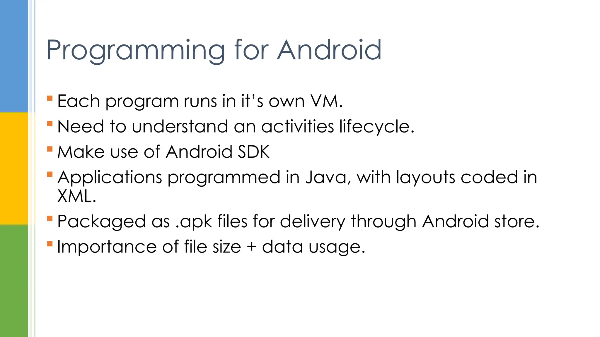  Each program runs in it’s own VM.
 Need to understand an activities lifecycle.
 Make use of Android SDK
 Applications programmed in Java, with layouts coded in
XML.
 Packaged as .apk files for delivery through Android store.
 Importance of file size + data usage.
Programming for Android
 