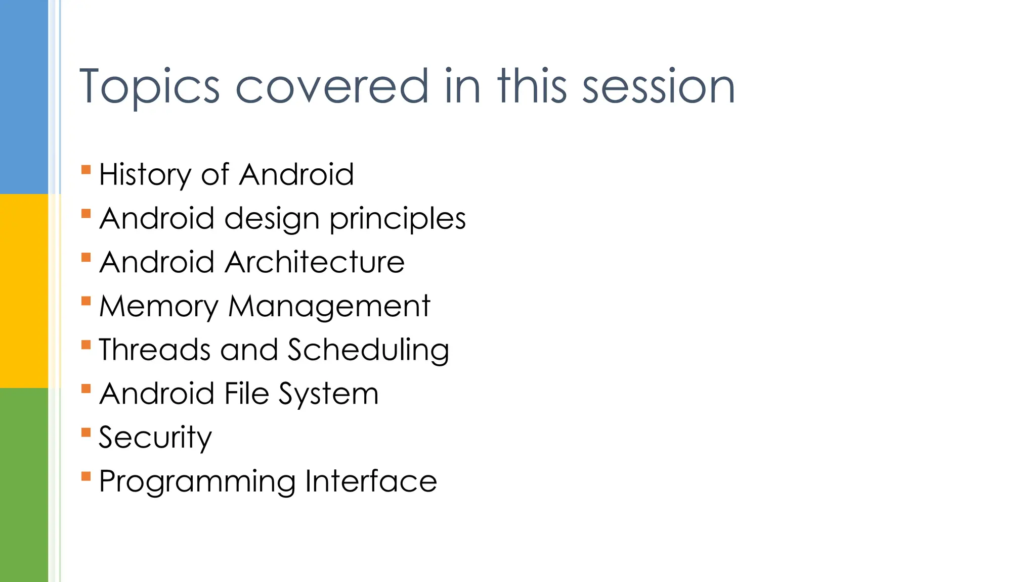  History of Android
 Android design principles
 Android Architecture
 Memory Management
 Threads and Scheduling
 Android File System
 Security
 Programming Interface
Topics covered in this session
 