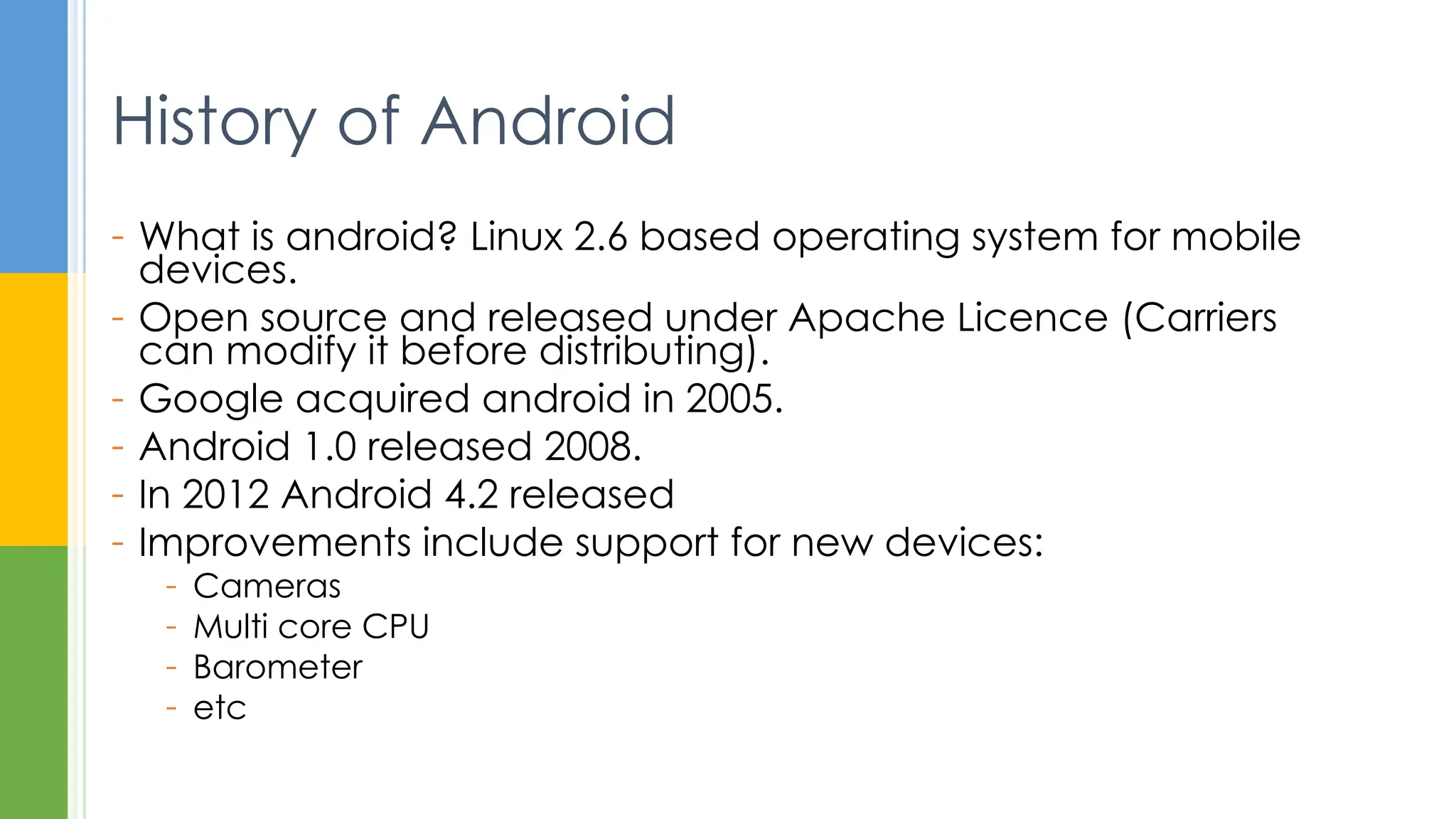 - What is android? Linux 2.6 based operating system for mobile
devices.
- Open source and released under Apache Licence (Carriers
can modify it before distributing).
- Google acquired android in 2005.
- Android 1.0 released 2008.
- In 2012 Android 4.2 released
- Improvements include support for new devices:
- Cameras
- Multi core CPU
- Barometer
- etc
History of Android
 