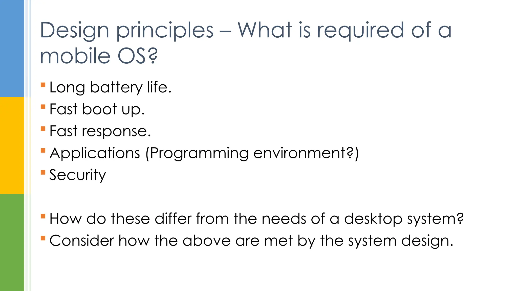  Long battery life.
 Fast boot up.
 Fast response.
 Applications (Programming environment?)
 Security
 How do these differ from the needs of a desktop system?
 Consider how the above are met by the system design.
Design principles – What is required of a
mobile OS?
 
