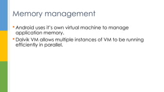  Android uses it’s own virtual machine to manage
application memory.
 Dalvik VM allows multiple instances of VM to be running
efficiently in parallel.
Memory management
 
