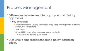  Differences between mobile app cycle and desktop
app cycle?
 Key principles:
 Android does not usually kill an app, they keep running even after you
switch, but saves state
 Task killers?
 Android kills apps when memory usage too high.
 But saves it’s state for quick restart.
 Uses Linux’s time sliced scheduling policy based on
priority
Process Management
 