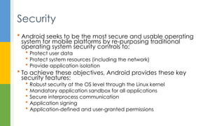  Android seeks to be the most secure and usable operating
system for mobile platforms by re-purposing traditional
operating system security controls to:
 Protect user data
 Protect system resources (including the network)
 Provide application isolation
 To achieve these objectives, Android provides these key
security features:
 Robust security at the OS level through the Linux kernel
 Mandatory application sandbox for all applications
 Secure interprocess communication
 Application signing
 Application-defined and user-granted permissions
Security
 