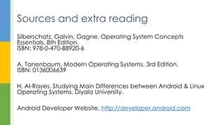 Silberschatz, Galvin, Gagne. Operating System Concepts
Essentials. 8th Edition.
ISBN: 978-0-470-88920-6
A. Tanenbaum. Modern Operating Systems. 3rd Edition.
ISBN: 0136006639
H. Al-Rayes. Studying Main Differences between Android & Linux
Operating Systems. Diyala University.
Android Developer Website. http://developer.android.com
Sources and extra reading
 