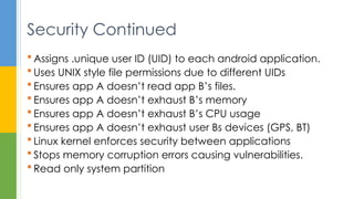  Assigns .unique user ID (UID) to each android application.
 Uses UNIX style file permissions due to different UIDs
 Ensures app A doesn’t read app B’s files.
 Ensures app A doesn’t exhaust B’s memory
 Ensures app A doesn’t exhaust B’s CPU usage
 Ensures app A doesn’t exhaust user Bs devices (GPS, BT)
 Linux kernel enforces security between applications
 Stops memory corruption errors causing vulnerabilities.
 Read only system partition
Security Continued
 