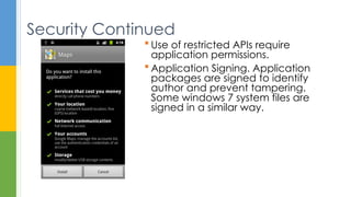  Use of restricted APIs require
application permissions.
 Application Signing. Application
packages are signed to identify
author and prevent tampering.
Some windows 7 system files are
signed in a similar way.
Security Continued
 