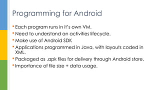  Each program runs in it’s own VM.
 Need to understand an activities lifecycle.
 Make use of Android SDK
 Applications programmed in Java, with layouts coded in
XML.
 Packaged as .apk files for delivery through Android store.
 Importance of file size + data usage.
Programming for Android
 