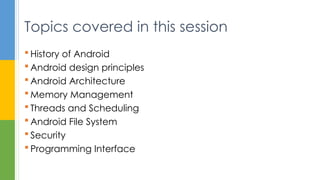  History of Android
 Android design principles
 Android Architecture
 Memory Management
 Threads and Scheduling
 Android File System
 Security
 Programming Interface
Topics covered in this session
 